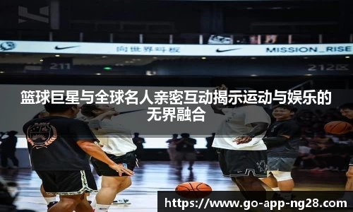 篮球巨星与全球名人亲密互动揭示运动与娱乐的无界融合